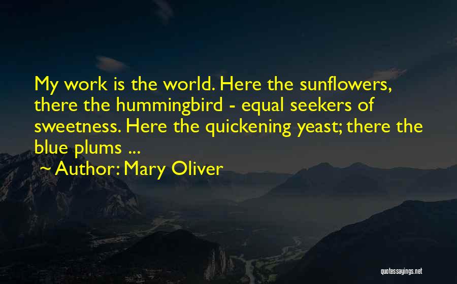 Mary Oliver Quotes: My Work Is The World. Here The Sunflowers, There The Hummingbird - Equal Seekers Of Sweetness. Here The Quickening Yeast;