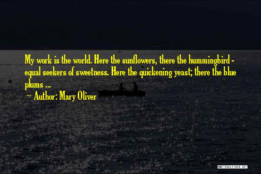 Mary Oliver Quotes: My Work Is The World. Here The Sunflowers, There The Hummingbird - Equal Seekers Of Sweetness. Here The Quickening Yeast;