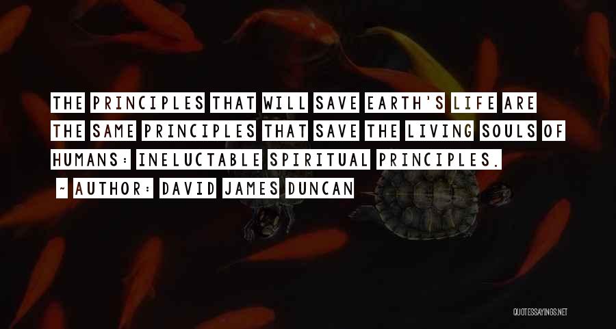 David James Duncan Quotes: The Principles That Will Save Earth's Life Are The Same Principles That Save The Living Souls Of Humans: Ineluctable Spiritual