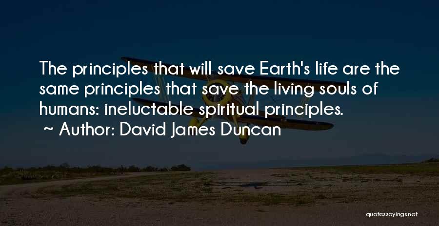 David James Duncan Quotes: The Principles That Will Save Earth's Life Are The Same Principles That Save The Living Souls Of Humans: Ineluctable Spiritual