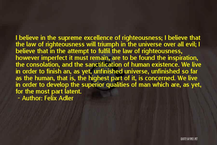 Felix Adler Quotes: I Believe In The Supreme Excellence Of Righteousness; I Believe That The Law Of Righteousness Will Triumph In The Universe