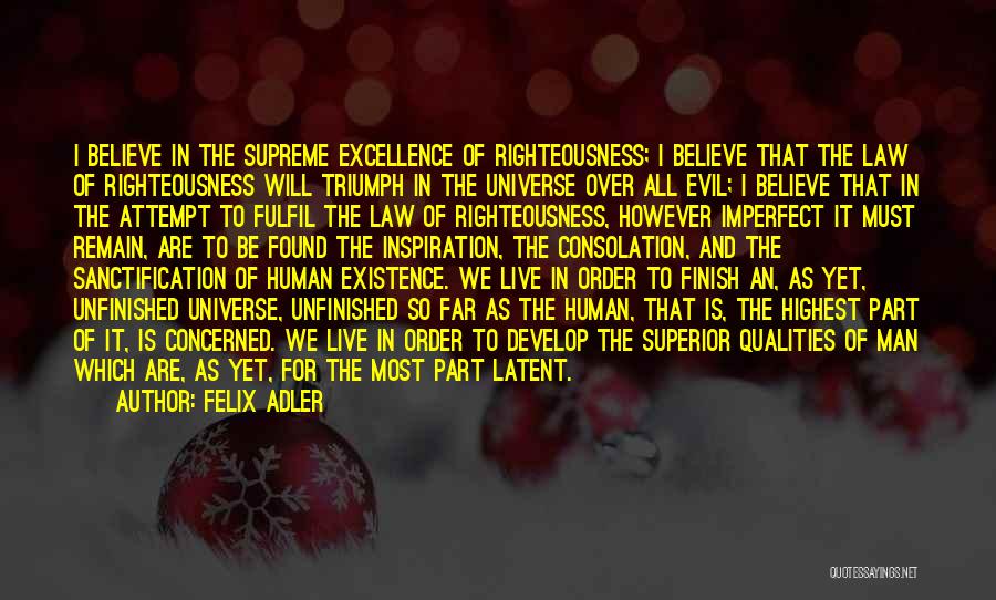 Felix Adler Quotes: I Believe In The Supreme Excellence Of Righteousness; I Believe That The Law Of Righteousness Will Triumph In The Universe