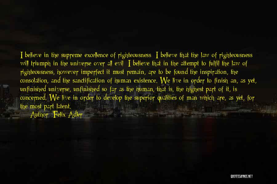 Felix Adler Quotes: I Believe In The Supreme Excellence Of Righteousness; I Believe That The Law Of Righteousness Will Triumph In The Universe