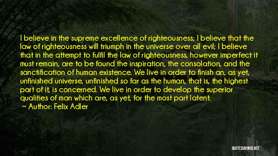 Felix Adler Quotes: I Believe In The Supreme Excellence Of Righteousness; I Believe That The Law Of Righteousness Will Triumph In The Universe
