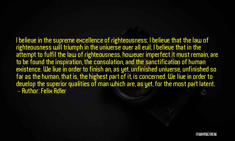 Felix Adler Quotes: I Believe In The Supreme Excellence Of Righteousness; I Believe That The Law Of Righteousness Will Triumph In The Universe