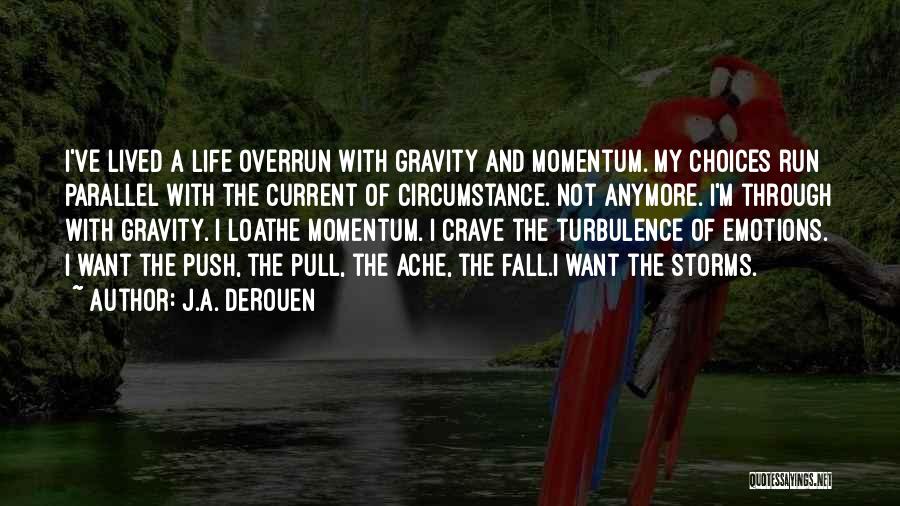 J.A. DeRouen Quotes: I've Lived A Life Overrun With Gravity And Momentum. My Choices Run Parallel With The Current Of Circumstance. Not Anymore.