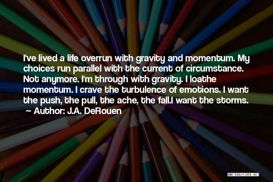 J.A. DeRouen Quotes: I've Lived A Life Overrun With Gravity And Momentum. My Choices Run Parallel With The Current Of Circumstance. Not Anymore.