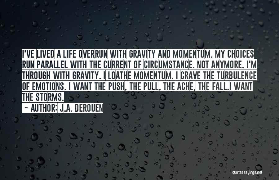 J.A. DeRouen Quotes: I've Lived A Life Overrun With Gravity And Momentum. My Choices Run Parallel With The Current Of Circumstance. Not Anymore.