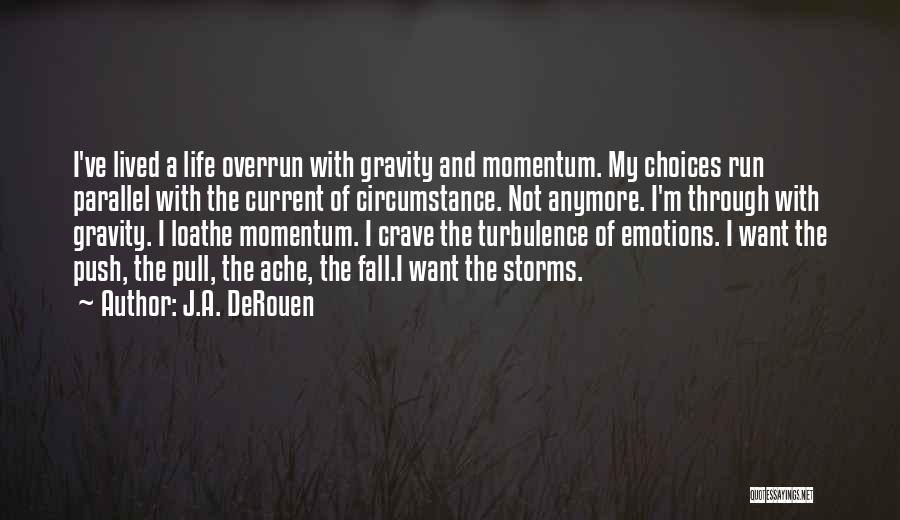 J.A. DeRouen Quotes: I've Lived A Life Overrun With Gravity And Momentum. My Choices Run Parallel With The Current Of Circumstance. Not Anymore.