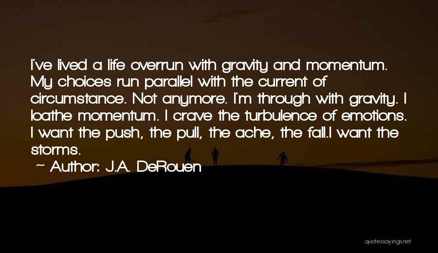 J.A. DeRouen Quotes: I've Lived A Life Overrun With Gravity And Momentum. My Choices Run Parallel With The Current Of Circumstance. Not Anymore.