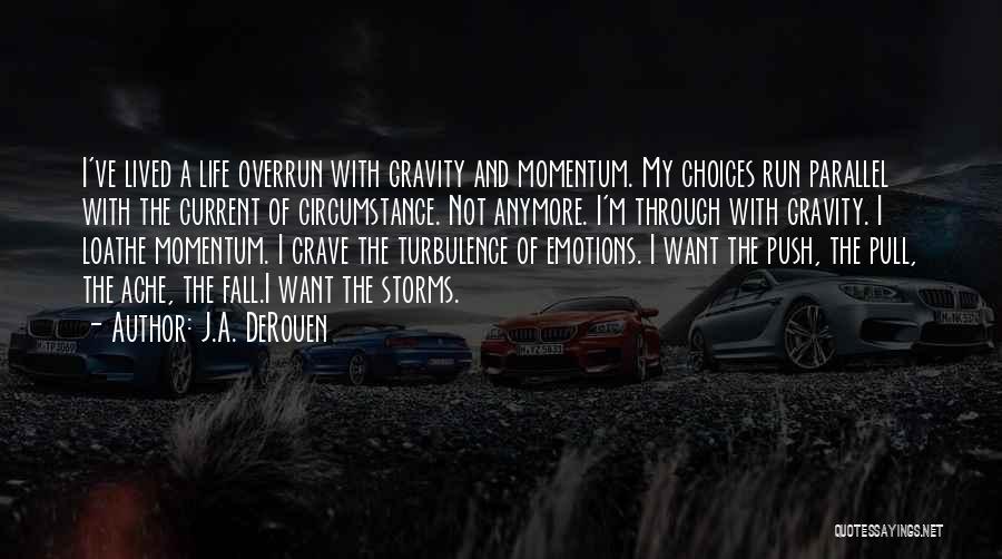 J.A. DeRouen Quotes: I've Lived A Life Overrun With Gravity And Momentum. My Choices Run Parallel With The Current Of Circumstance. Not Anymore.