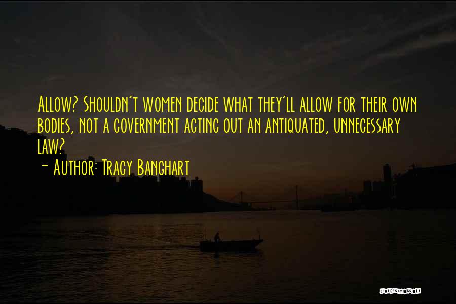 Tracy Banghart Quotes: Allow? Shouldn't Women Decide What They'll Allow For Their Own Bodies, Not A Government Acting Out An Antiquated, Unnecessary Law?