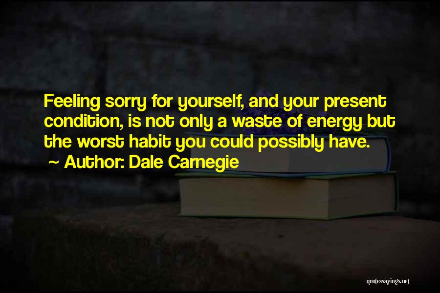 Dale Carnegie Quotes: Feeling Sorry For Yourself, And Your Present Condition, Is Not Only A Waste Of Energy But The Worst Habit You