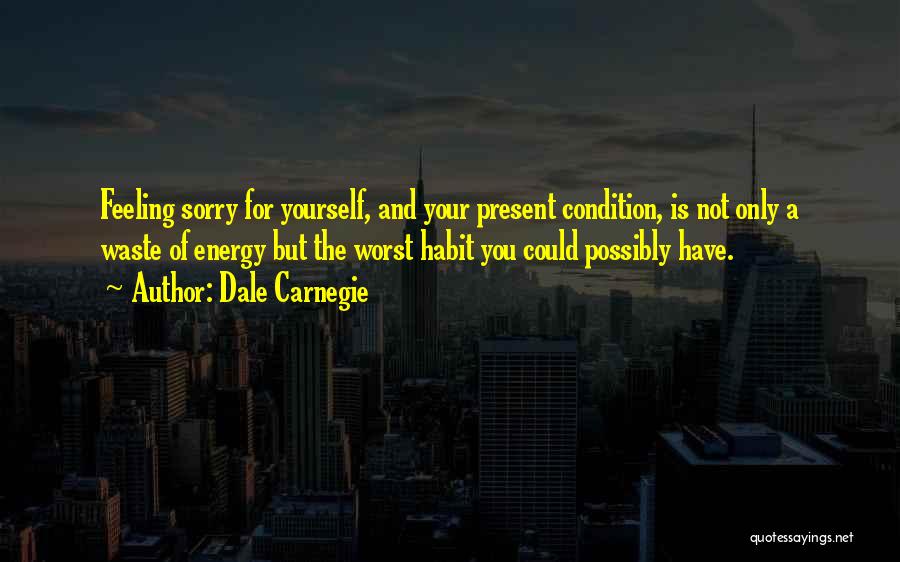 Dale Carnegie Quotes: Feeling Sorry For Yourself, And Your Present Condition, Is Not Only A Waste Of Energy But The Worst Habit You