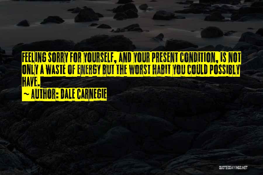 Dale Carnegie Quotes: Feeling Sorry For Yourself, And Your Present Condition, Is Not Only A Waste Of Energy But The Worst Habit You