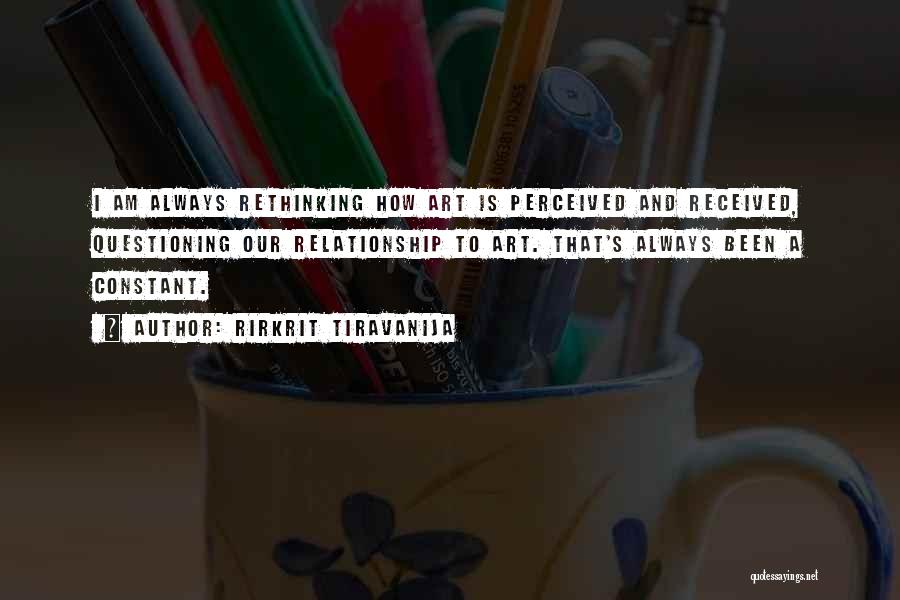 Rirkrit Tiravanija Quotes: I Am Always Rethinking How Art Is Perceived And Received, Questioning Our Relationship To Art. That's Always Been A Constant.