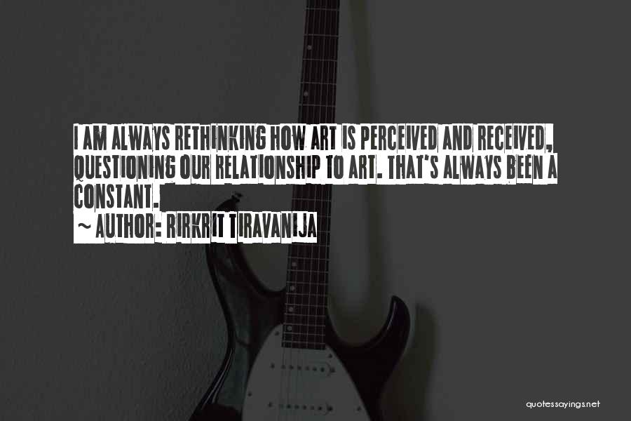 Rirkrit Tiravanija Quotes: I Am Always Rethinking How Art Is Perceived And Received, Questioning Our Relationship To Art. That's Always Been A Constant.