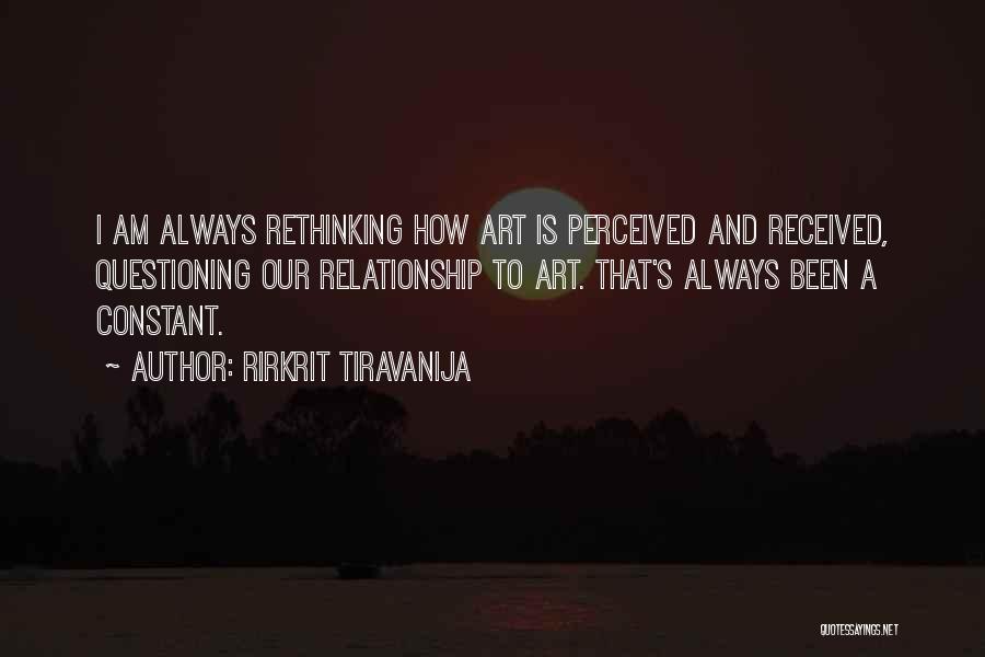 Rirkrit Tiravanija Quotes: I Am Always Rethinking How Art Is Perceived And Received, Questioning Our Relationship To Art. That's Always Been A Constant.