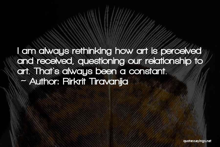 Rirkrit Tiravanija Quotes: I Am Always Rethinking How Art Is Perceived And Received, Questioning Our Relationship To Art. That's Always Been A Constant.