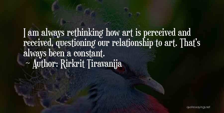 Rirkrit Tiravanija Quotes: I Am Always Rethinking How Art Is Perceived And Received, Questioning Our Relationship To Art. That's Always Been A Constant.