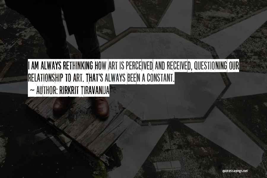 Rirkrit Tiravanija Quotes: I Am Always Rethinking How Art Is Perceived And Received, Questioning Our Relationship To Art. That's Always Been A Constant.