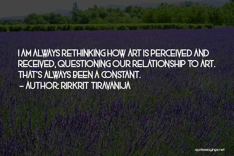 Rirkrit Tiravanija Quotes: I Am Always Rethinking How Art Is Perceived And Received, Questioning Our Relationship To Art. That's Always Been A Constant.