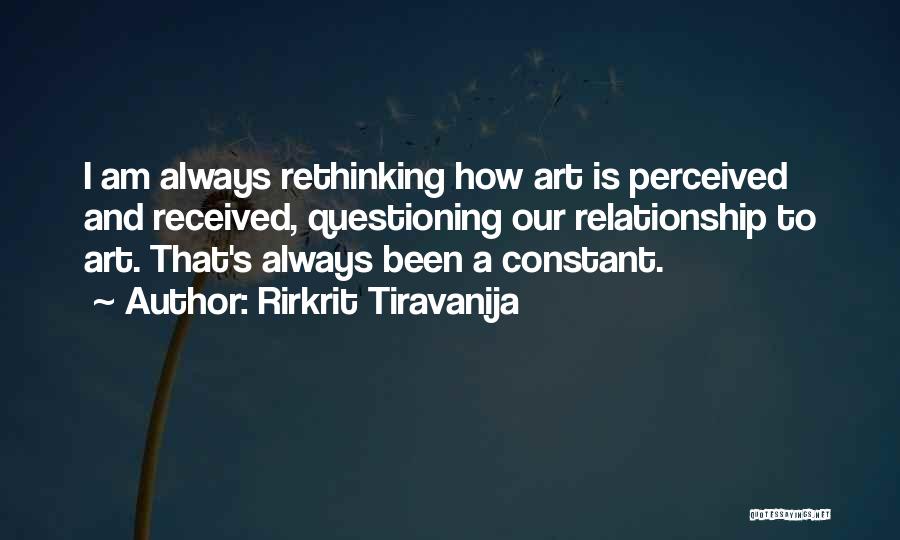 Rirkrit Tiravanija Quotes: I Am Always Rethinking How Art Is Perceived And Received, Questioning Our Relationship To Art. That's Always Been A Constant.