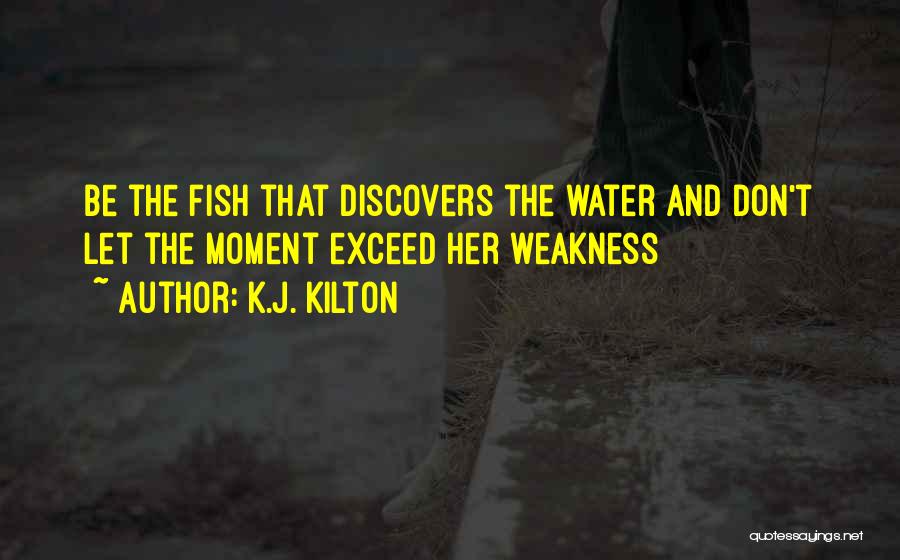 K.J. Kilton Quotes: Be The Fish That Discovers The Water And Don't Let The Moment Exceed Her Weakness