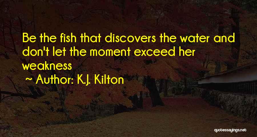 K.J. Kilton Quotes: Be The Fish That Discovers The Water And Don't Let The Moment Exceed Her Weakness
