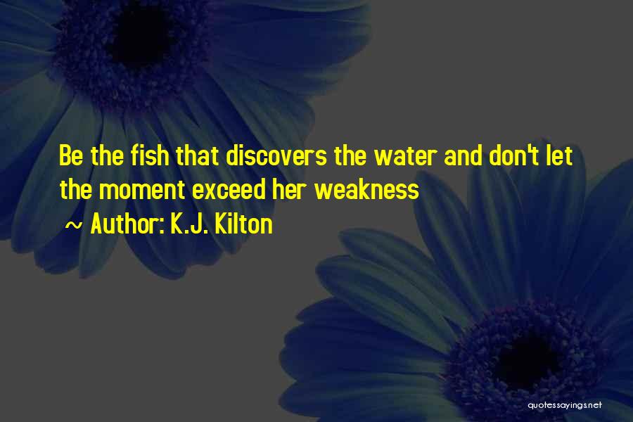 K.J. Kilton Quotes: Be The Fish That Discovers The Water And Don't Let The Moment Exceed Her Weakness