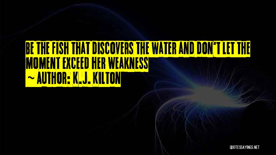 K.J. Kilton Quotes: Be The Fish That Discovers The Water And Don't Let The Moment Exceed Her Weakness