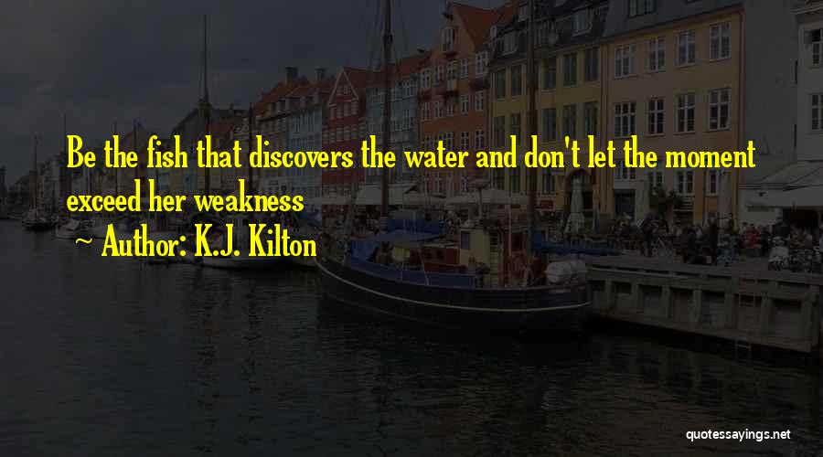 K.J. Kilton Quotes: Be The Fish That Discovers The Water And Don't Let The Moment Exceed Her Weakness