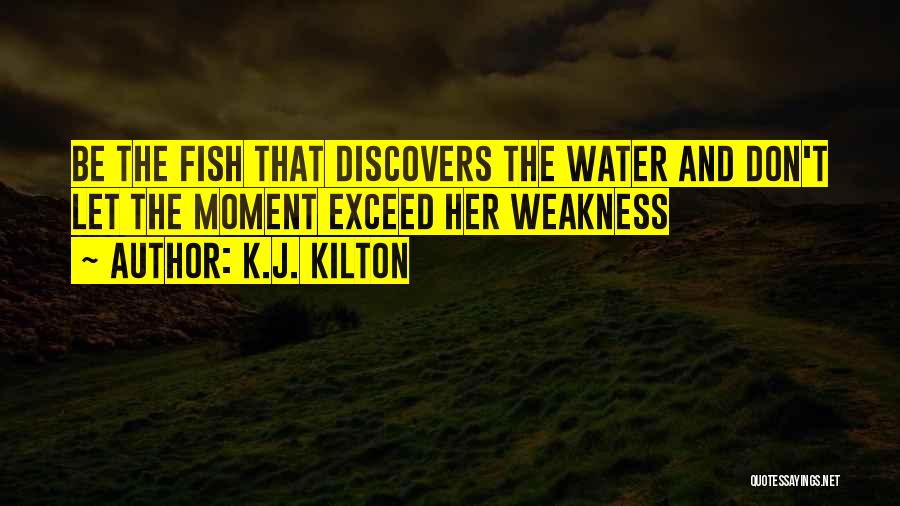 K.J. Kilton Quotes: Be The Fish That Discovers The Water And Don't Let The Moment Exceed Her Weakness