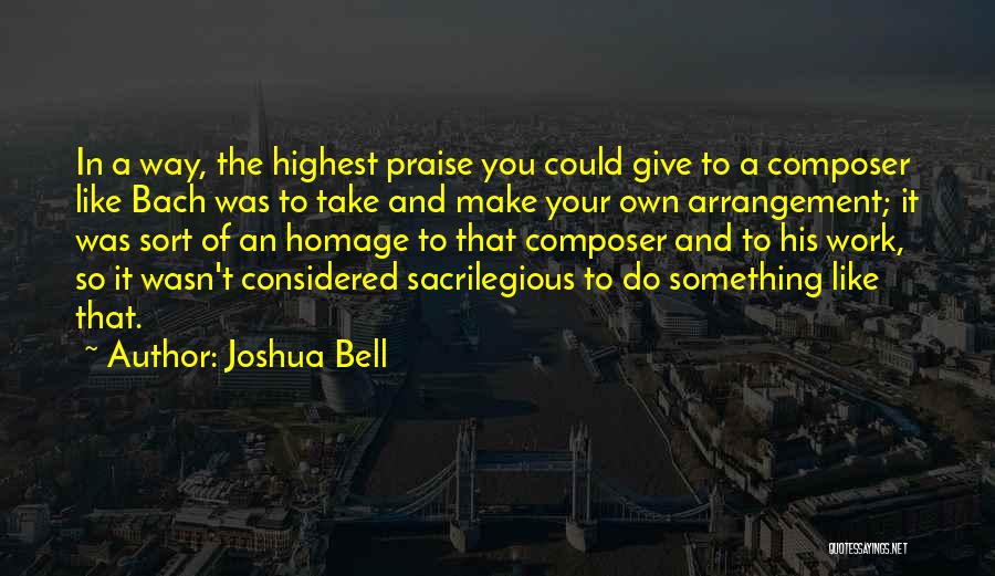 Joshua Bell Quotes: In A Way, The Highest Praise You Could Give To A Composer Like Bach Was To Take And Make Your