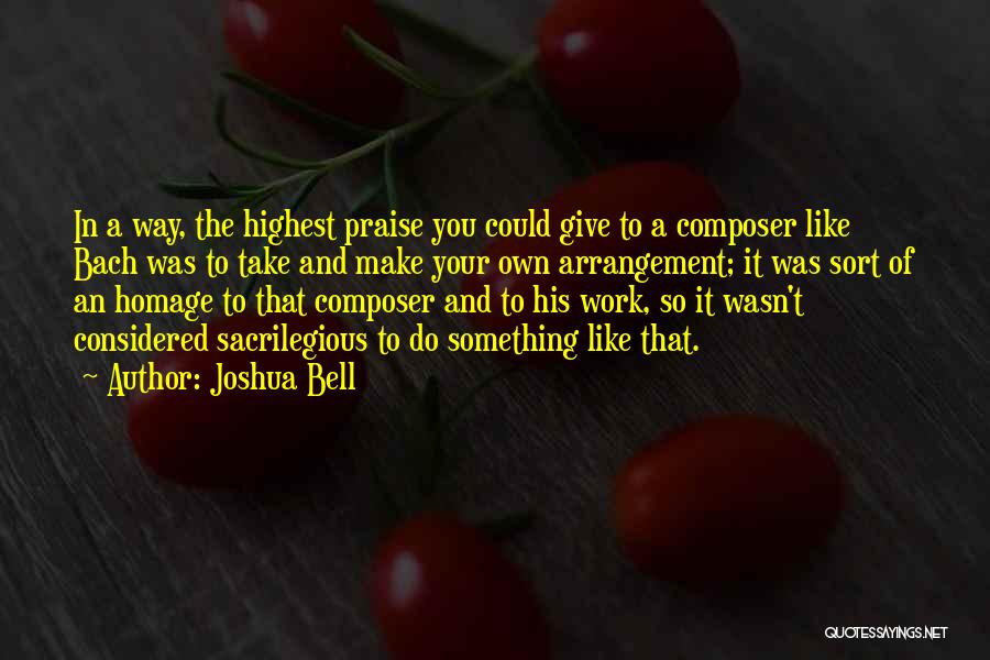 Joshua Bell Quotes: In A Way, The Highest Praise You Could Give To A Composer Like Bach Was To Take And Make Your