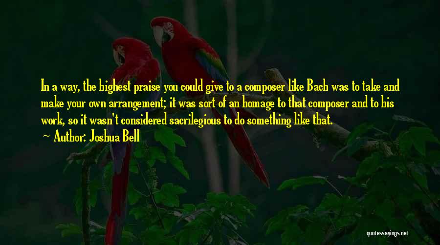 Joshua Bell Quotes: In A Way, The Highest Praise You Could Give To A Composer Like Bach Was To Take And Make Your