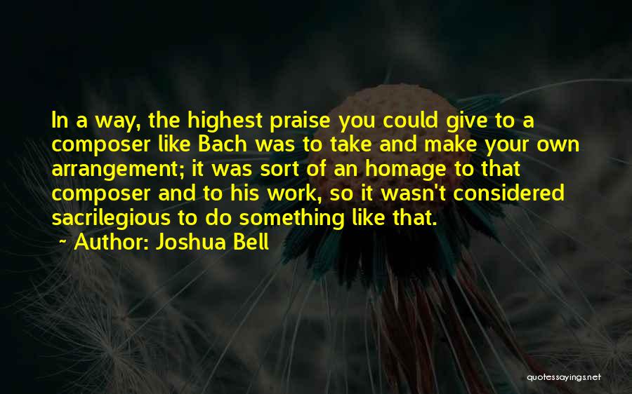 Joshua Bell Quotes: In A Way, The Highest Praise You Could Give To A Composer Like Bach Was To Take And Make Your