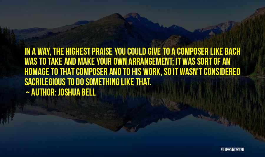 Joshua Bell Quotes: In A Way, The Highest Praise You Could Give To A Composer Like Bach Was To Take And Make Your