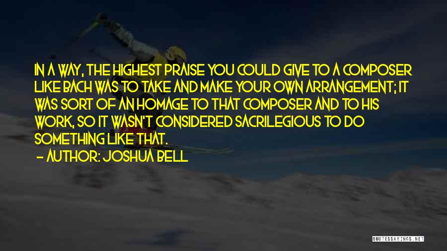 Joshua Bell Quotes: In A Way, The Highest Praise You Could Give To A Composer Like Bach Was To Take And Make Your