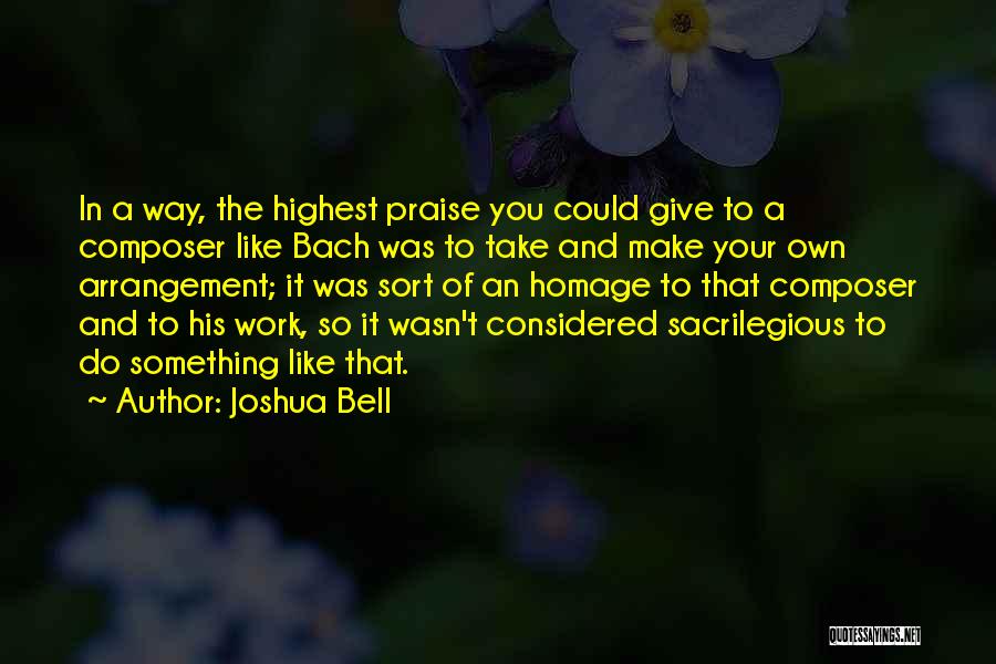 Joshua Bell Quotes: In A Way, The Highest Praise You Could Give To A Composer Like Bach Was To Take And Make Your