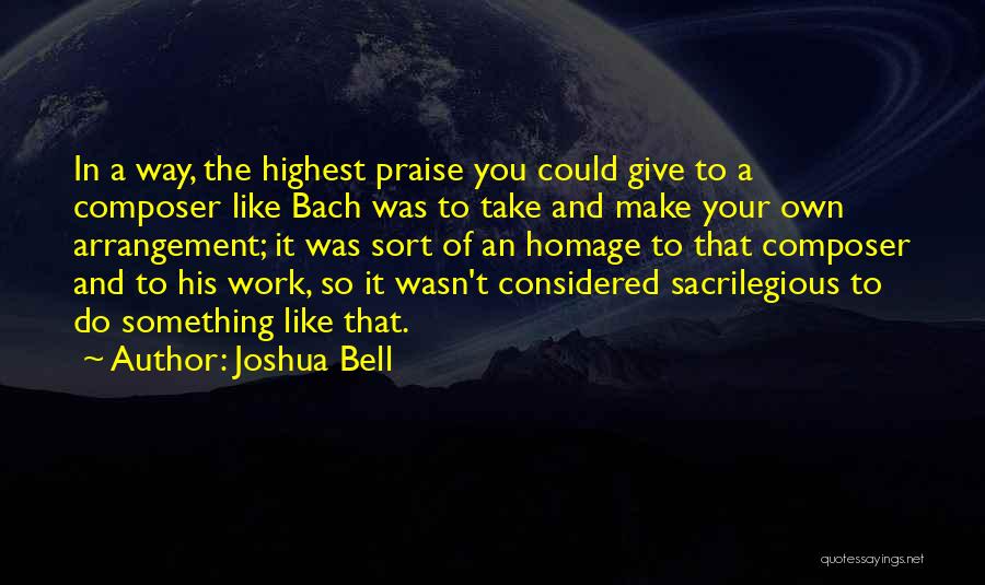 Joshua Bell Quotes: In A Way, The Highest Praise You Could Give To A Composer Like Bach Was To Take And Make Your