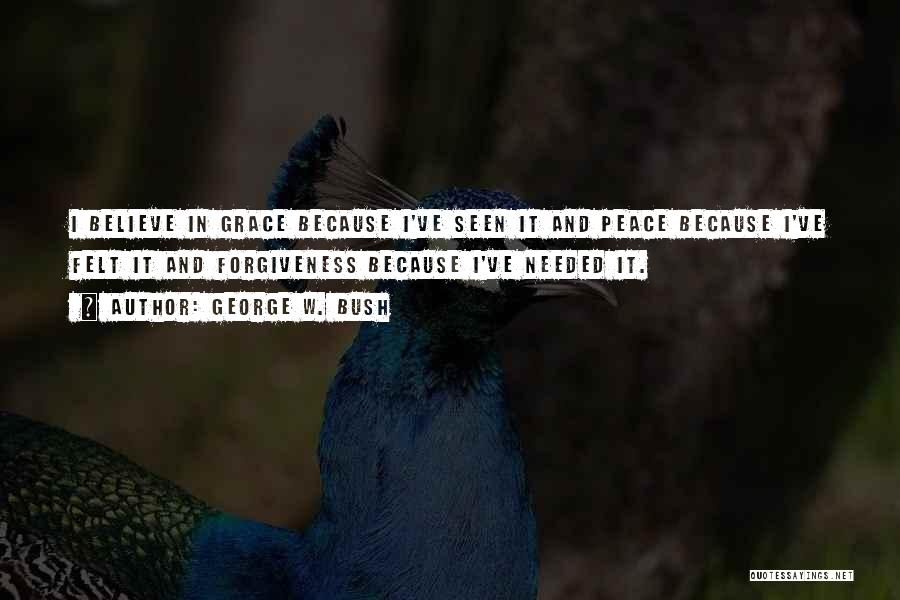 George W. Bush Quotes: I Believe In Grace Because I've Seen It And Peace Because I've Felt It And Forgiveness Because I've Needed It.