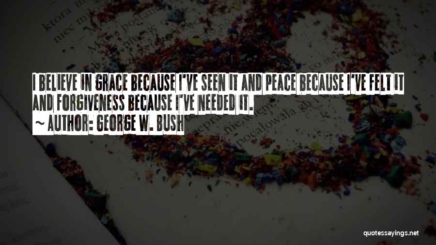 George W. Bush Quotes: I Believe In Grace Because I've Seen It And Peace Because I've Felt It And Forgiveness Because I've Needed It.