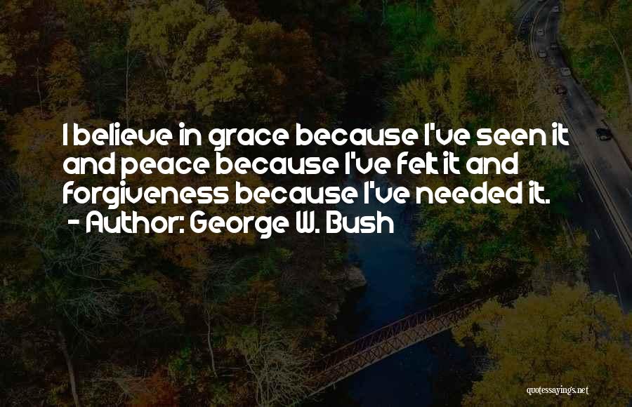 George W. Bush Quotes: I Believe In Grace Because I've Seen It And Peace Because I've Felt It And Forgiveness Because I've Needed It.