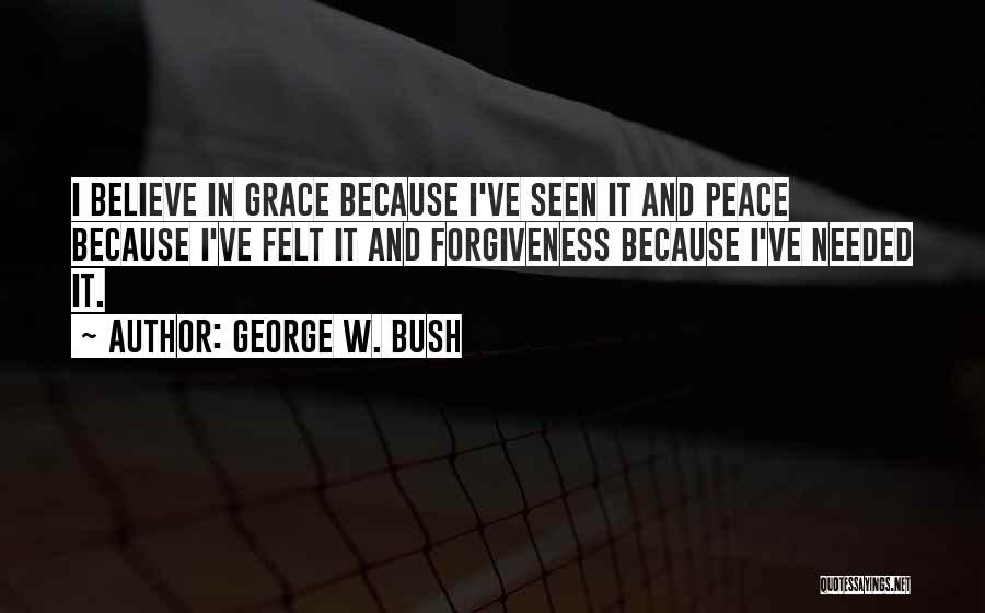 George W. Bush Quotes: I Believe In Grace Because I've Seen It And Peace Because I've Felt It And Forgiveness Because I've Needed It.