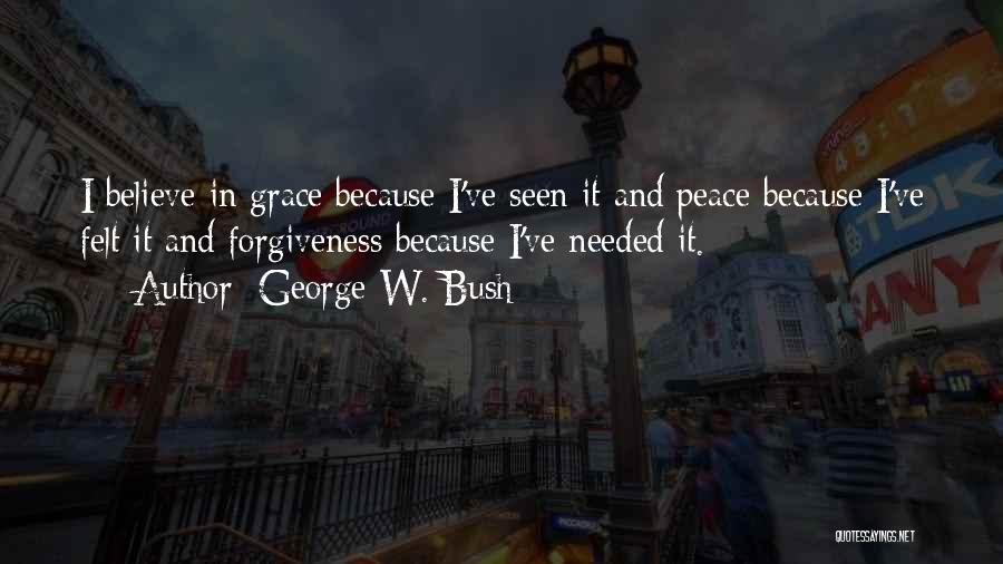 George W. Bush Quotes: I Believe In Grace Because I've Seen It And Peace Because I've Felt It And Forgiveness Because I've Needed It.