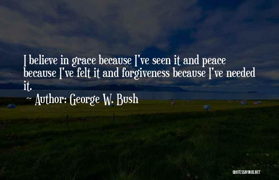 George W. Bush Quotes: I Believe In Grace Because I've Seen It And Peace Because I've Felt It And Forgiveness Because I've Needed It.