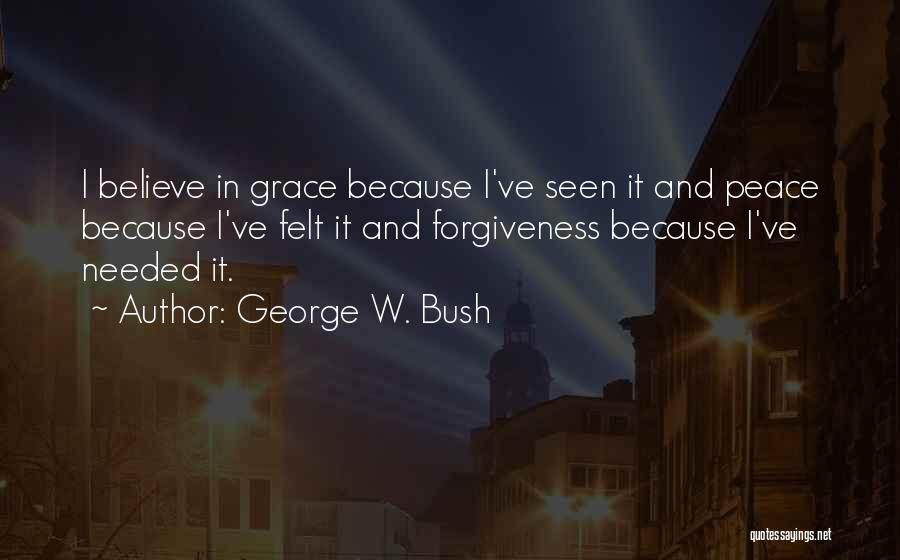 George W. Bush Quotes: I Believe In Grace Because I've Seen It And Peace Because I've Felt It And Forgiveness Because I've Needed It.