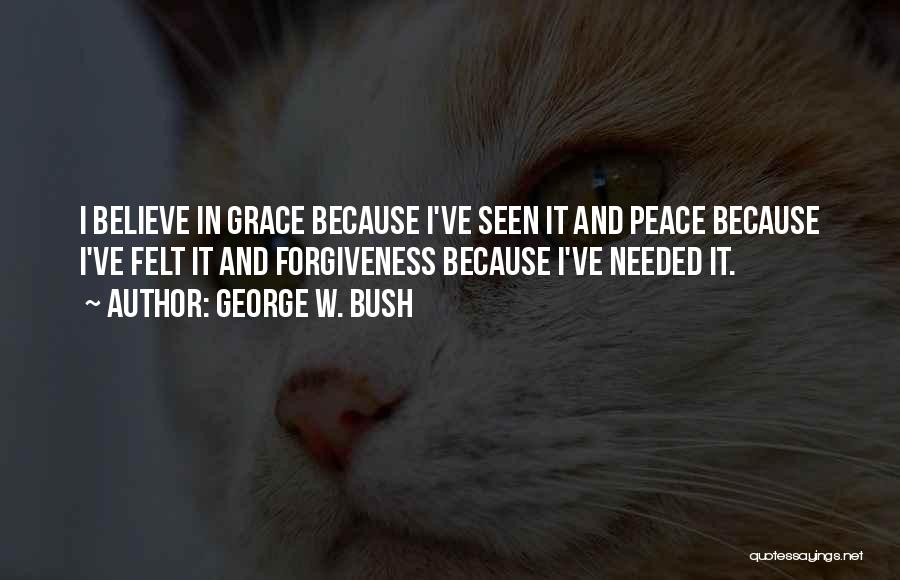 George W. Bush Quotes: I Believe In Grace Because I've Seen It And Peace Because I've Felt It And Forgiveness Because I've Needed It.