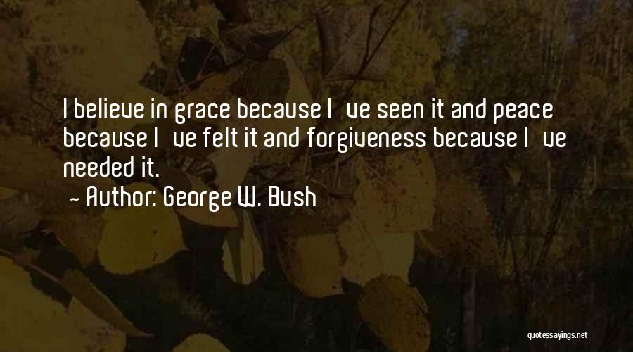 George W. Bush Quotes: I Believe In Grace Because I've Seen It And Peace Because I've Felt It And Forgiveness Because I've Needed It.